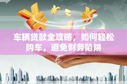 裕安车辆贷款全攻略，如何轻松购车，避免财务陷阱