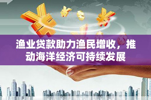 裕安渔业贷款助力渔民增收，推动海洋经济可持续发展